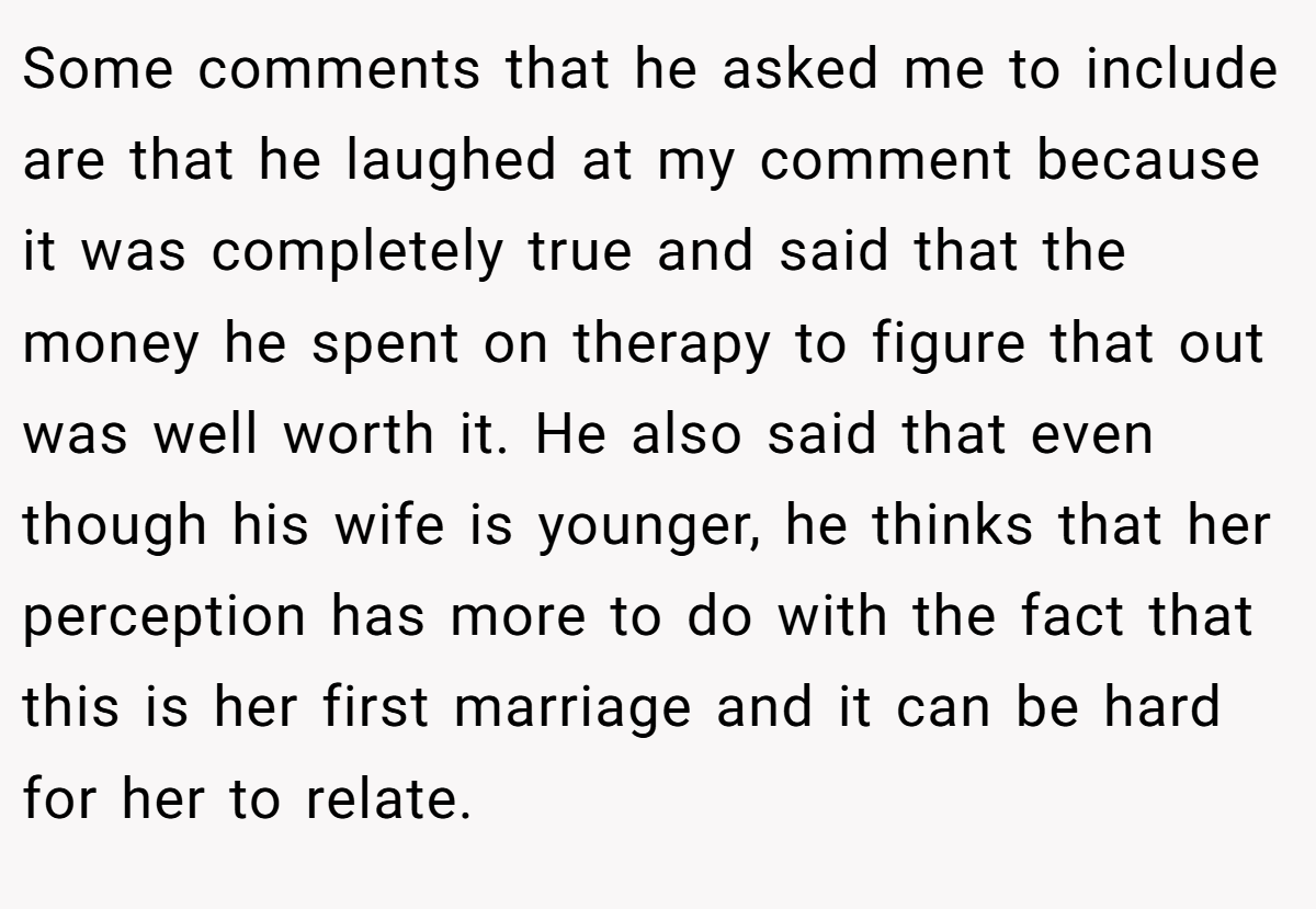 Some comments that he asked me to include are that he laughed at my comment because it was completely true and said that the money he spent on therapy to figure that out was well worth it. He also said that even though his wife is younger, he thinks that her perception has more to do with the fact that this is her first marriage and it can be hard for her to relate.