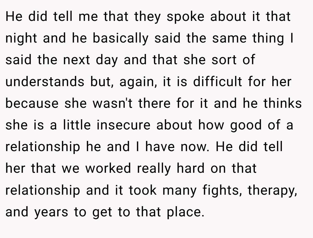 He did tell me that they spoke about it that night and he basically said the same thing I said the next day and that she sort of understands but, again, it is difficult for her because she wasn't there for it and he thinks she is a little insecure about how good of a relationship he and I have now. He did tell her that we worked really hard on that relationship and it took many fights, therapy, and years to get to that place.