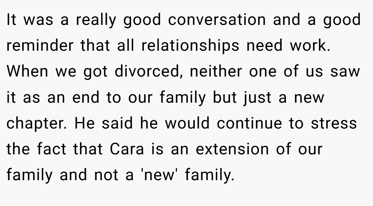 It was a really good conversation and a good reminder that all relationships need work. When we got divorced, neither one of us saw it as an end to our family but just a new chapter. He said he would continue to stress the fact that Cara is an extension of our family and not a 'new' family.