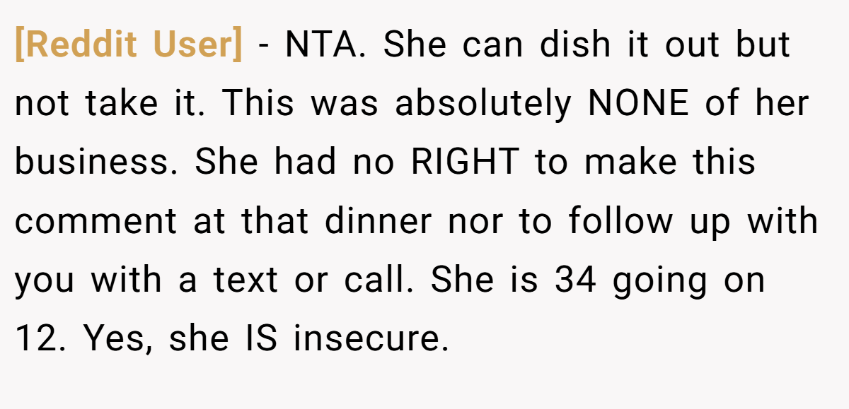 [Reddit User] - NTA. She can dish it out but not take it. This was absolutely NONE of her business. She had no RIGHT to make this comment at that dinner nor to follow up with you with a text or call. She is 34 going on 12. Yes, she IS insecure.