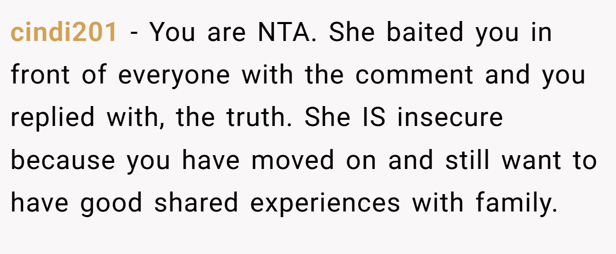 cindi201 - You are NTA. She baited you in front of everyone with the comment and you replied with, the truth. She IS insecure because you have moved on and still want to have good shared experiences with family.