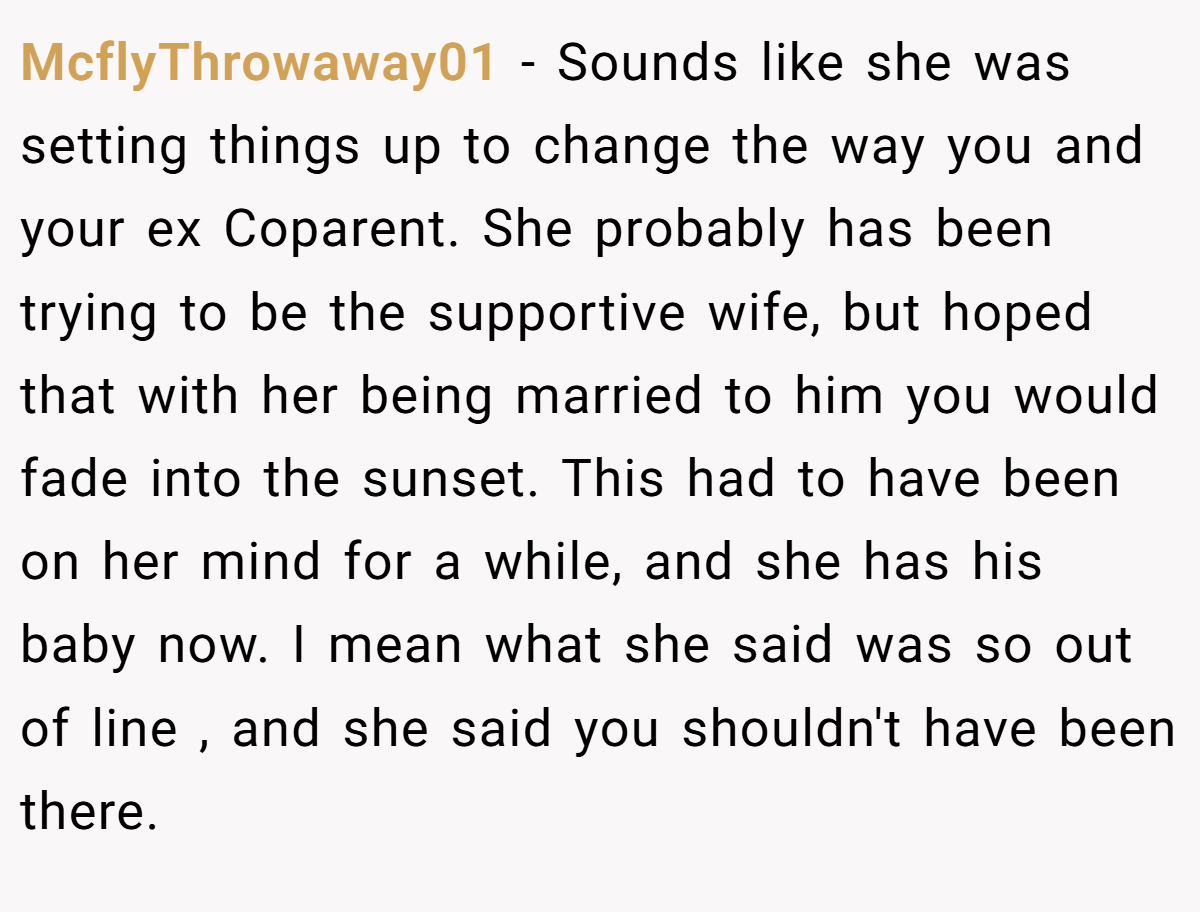 McflyThrowaway01 - Sounds like she was setting things up to change the way you and your ex Coparent. She probably has been trying to be the supportive wife, but hoped that with her being married to him you would fade into the sunset. This had to have been on her mind for a while, and she has his baby now. I mean what she said was so out of line , and she said you shouldn't have been there.