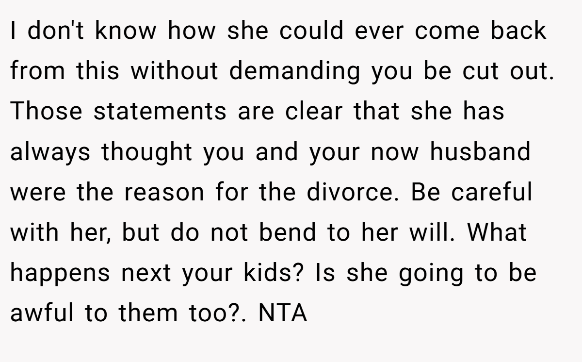 I don't know how she could ever come back from this without demanding you be cut out. Those statements are clear that she has always thought you and your now husband were the reason for the divorce. Be careful with her, but do not bend to her will. What happens next your kids? Is she going to be awful to them too?. NTA