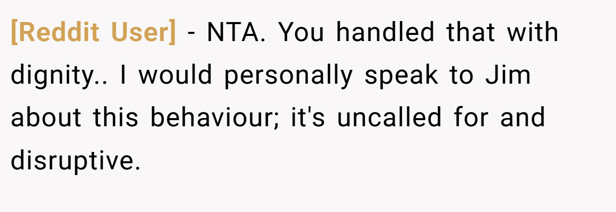 [Reddit User] - NTA. You handled that with dignity.. I would personally speak to Jim about this behaviour; it's uncalled for and disruptive.