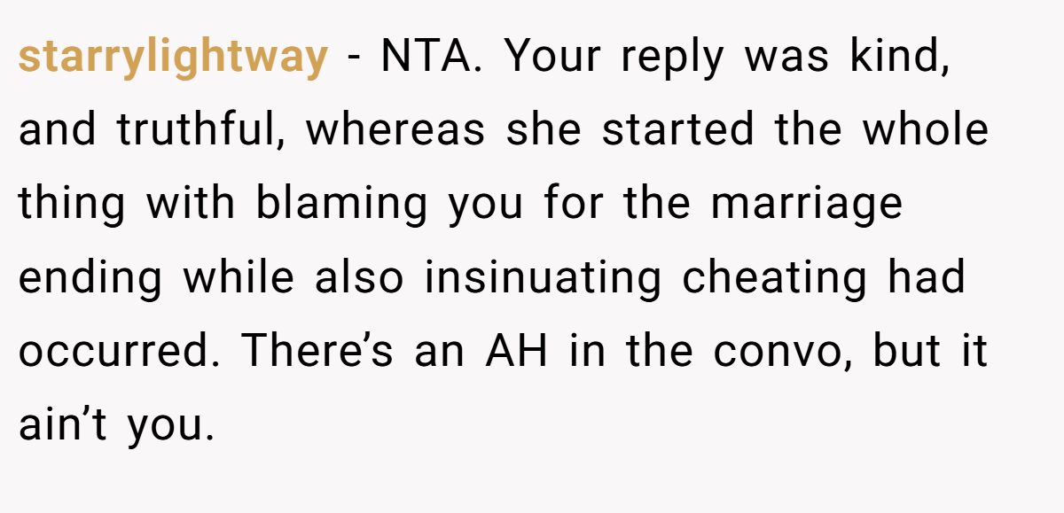 starrylightway - NTA. Your reply was kind, and truthful, whereas she started the whole thing with blaming you for the marriage ending while also insinuating cheating had occurred. There’s an AH in the convo, but it ain’t you.