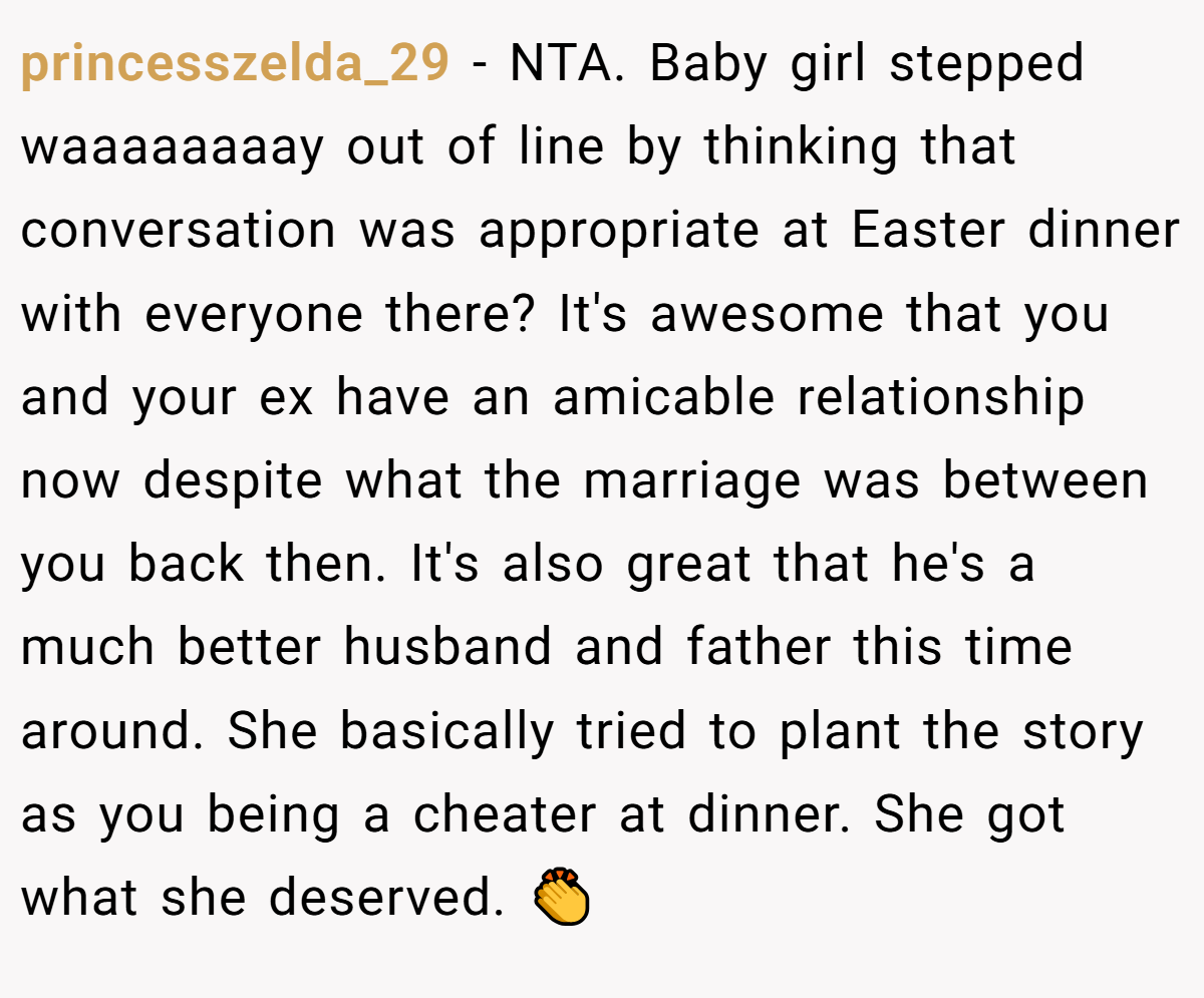 princesszelda_29 - NTA. Baby girl stepped waaaaaaaay out of line by thinking that conversation was appropriate at Easter dinner with everyone there? It's awesome that you and your ex have an amicable relationship now despite what the marriage was between you back then. It's also great that he's a much better husband and father this time around. She basically tried to plant the story as you being a cheater at dinner. She got what she deserved. 👏