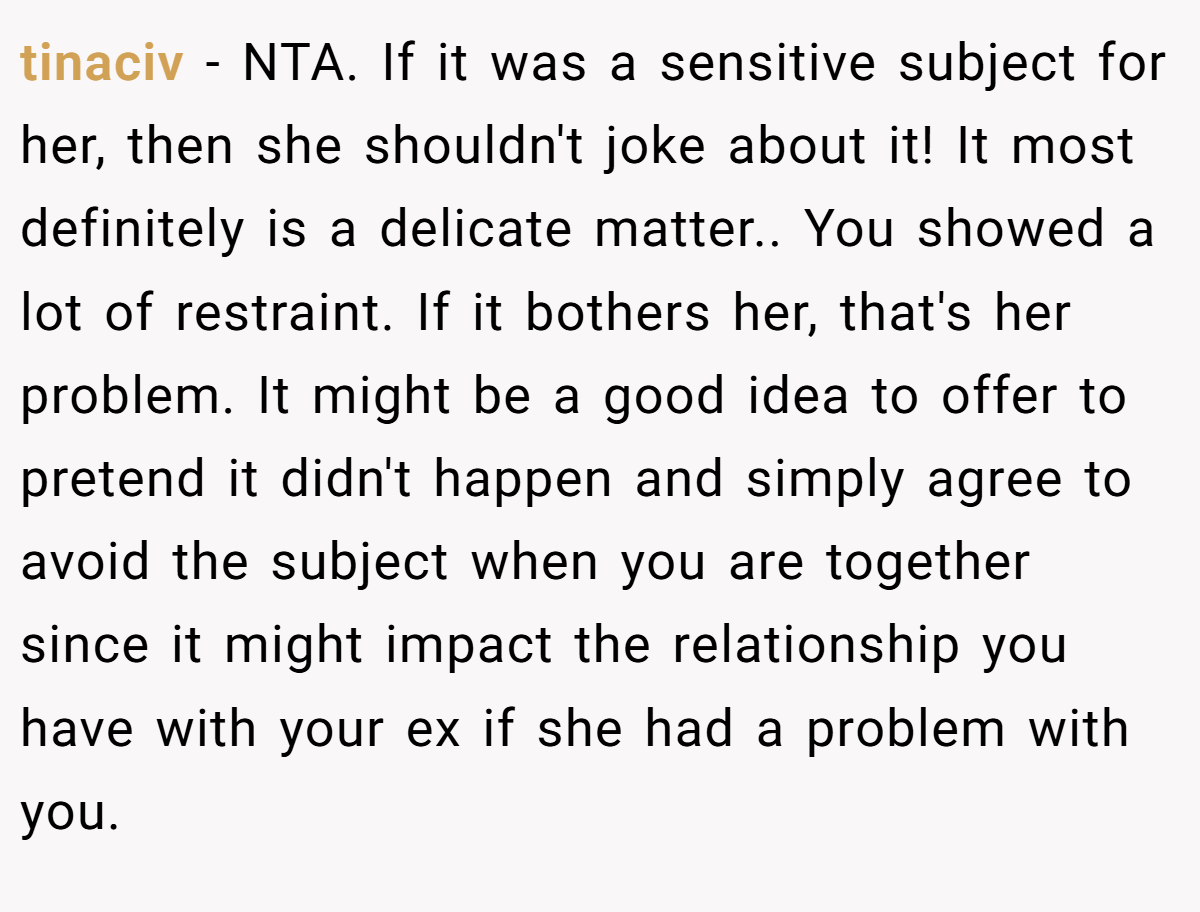 tinaciv - NTA. If it was a sensitive subject for her, then she shouldn't joke about it! It most definitely is a delicate matter.. You showed a lot of restraint. If it bothers her, that's her problem. It might be a good idea to offer to pretend it didn't happen and simply agree to avoid the subject when you are together since it might impact the relationship you have with your ex if she had a problem with you.