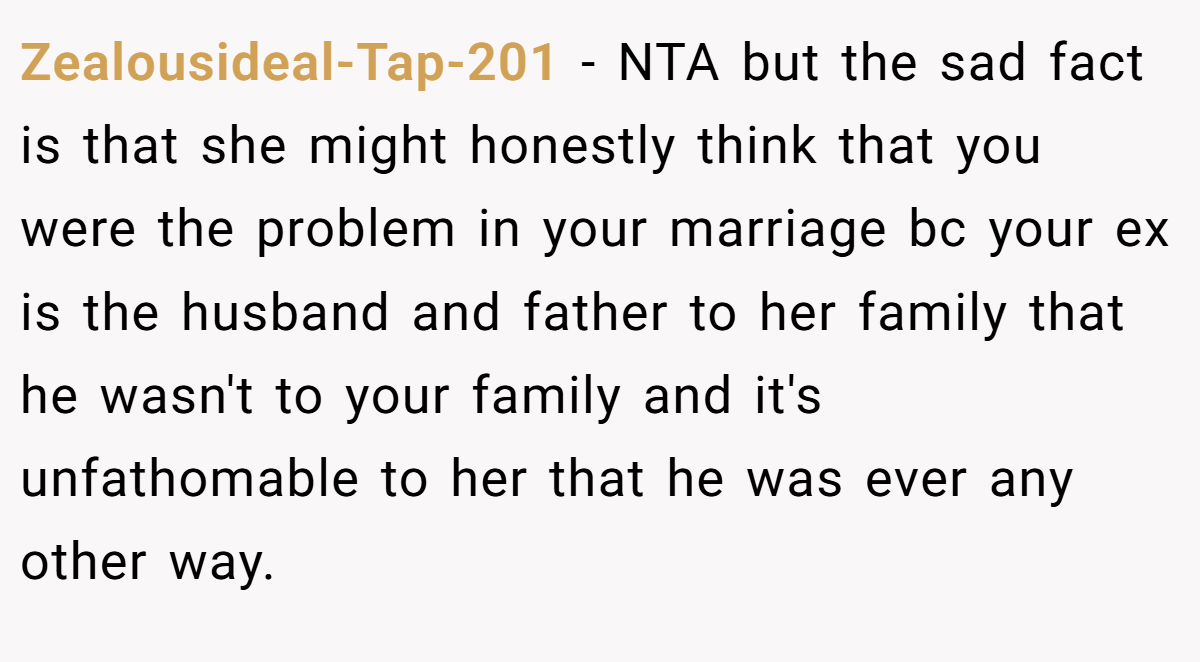 Zealousideal-Tap-201 - NTA but the sad fact is that she might honestly think that you were the problem in your marriage bc your ex is the husband and father to her family that he wasn't to your family and it's unfathomable to her that he was ever any other way.