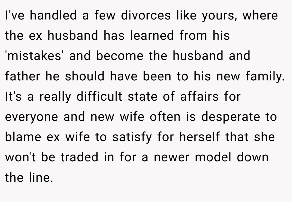 I've handled a few divorces like yours, where the ex husband has learned from his 'mistakes' and become the husband and father he should have been to his new family. It's a really difficult state of affairs for everyone and new wife often is desperate to blame ex wife to satisfy for herself that she won't be traded in for a newer model down the line.