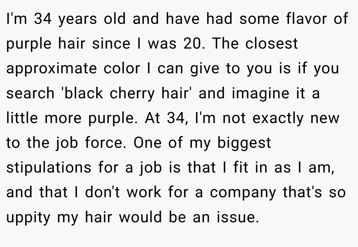 I'm 34 years old and have had some flavor of purple hair since I was 20. The closest approximate color I can give to you is if you search 'black cherry hair' and imagine it a little more purple. At 34, I'm not exactly new to the job force. One of my biggest stipulations for a job is that I fit in as I am, and that I don't work for a company that's so uppity my hair would be an issue.