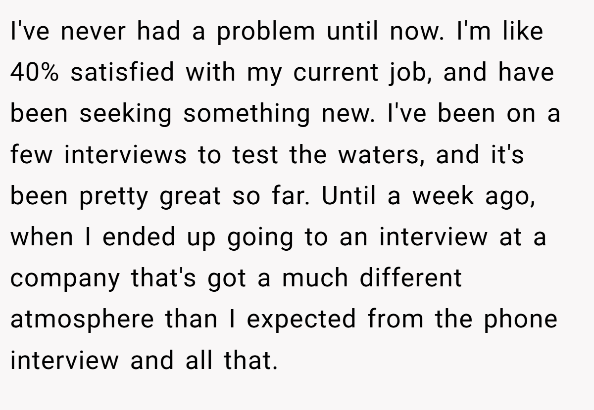 I've never had a problem until now. I'm like 40% satisfied with my current job, and have been seeking something new. I've been on a few interviews to test the waters, and it's been pretty great so far. Until a week ago, when I ended up going to an interview at a company that's got a much different atmosphere than I expected from the phone interview and all that.