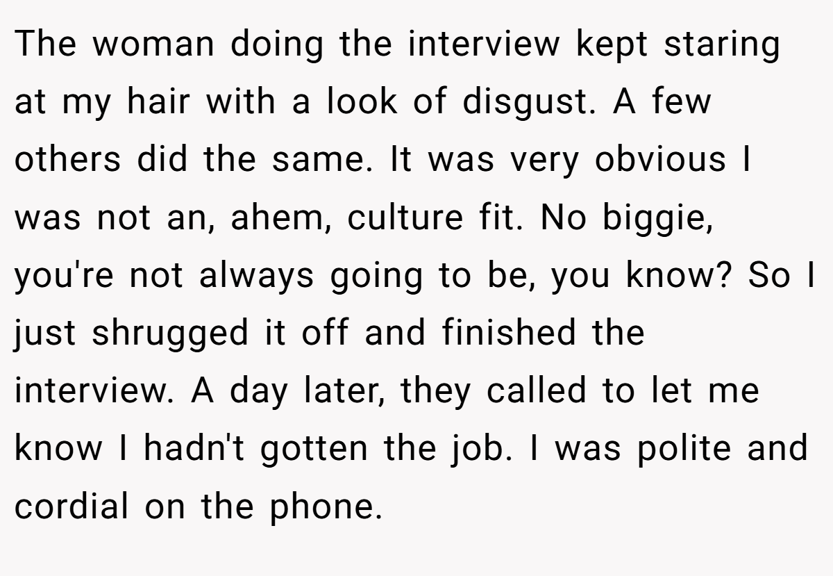 The woman doing the interview kept staring at my hair with a look of disgust. A few others did the same. It was very obvious I was not an, ahem, culture fit. No biggie, you're not always going to be, you know? So I just shrugged it off and finished the interview. A day later, they called to let me know I hadn't gotten the job. I was polite and cordial on the phone.