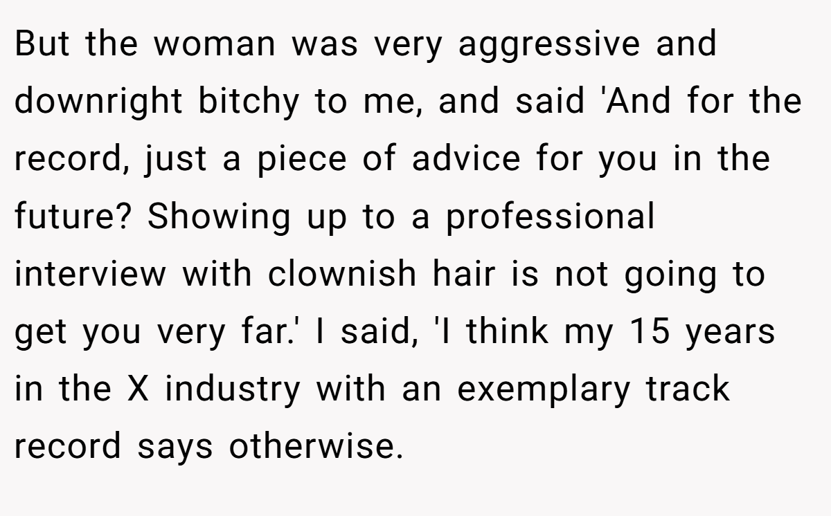 But the woman was very aggressive and downright bitchy to me, and said 'And for the record, just a piece of advice for you in the future? Showing up to a professional interview with clownish hair is not going to get you very far.' I said, 'I think my 15 years in the X industry with an exemplary track record says otherwise.
