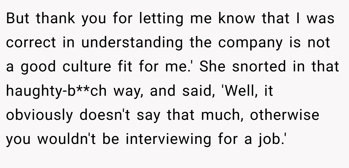 But thank you for letting me know that I was correct in understanding the company is not a good culture fit for me.' She snorted in that haughty-b**ch way, and said, 'Well, it obviously doesn't say that much, otherwise you wouldn't be interviewing for a job.'