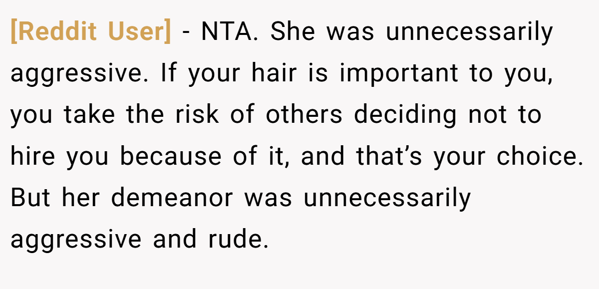 [Reddit User] - NTA. She was unnecessarily aggressive. If your hair is important to you, you take the risk of others deciding not to hire you because of it, and that’s your choice. But her demeanor was unnecessarily aggressive and rude.