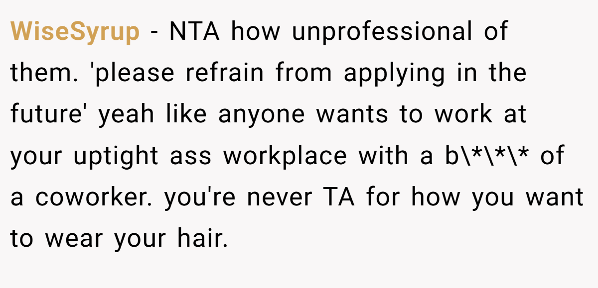 WiseSyrup - NTA how unprofessional of them. 'please refrain from applying in the future' yeah like anyone wants to work at your uptight ass workplace with a b\*\*\* of a coworker. you're never TA for how you want to wear your hair.
