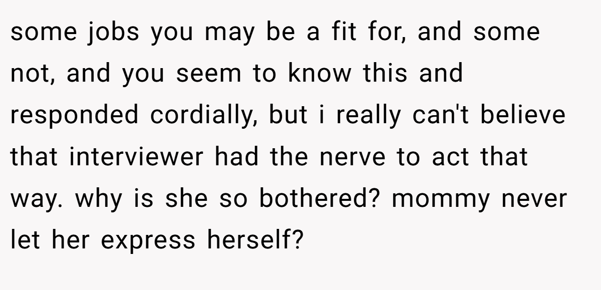 some jobs you may be a fit for, and some not, and you seem to know this and responded cordially, but i really can't believe that interviewer had the nerve to act that way. why is she so bothered? mommy never let her express herself?
