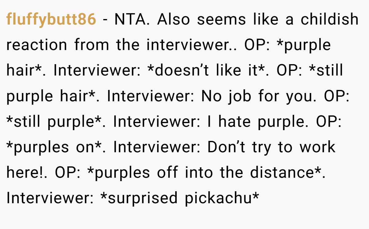 fluffybutt86 - NTA. Also seems like a childish reaction from the interviewer.. OP: *purple hair*. Interviewer: *doesn’t like it*. OP: *still purple hair*. Interviewer: No job for you. OP: *still purple*. Interviewer: I hate purple. OP: *purples on*. Interviewer: Don’t try to work here!. OP: *purples off into the distance*. Interviewer: *surprised pickachu*
