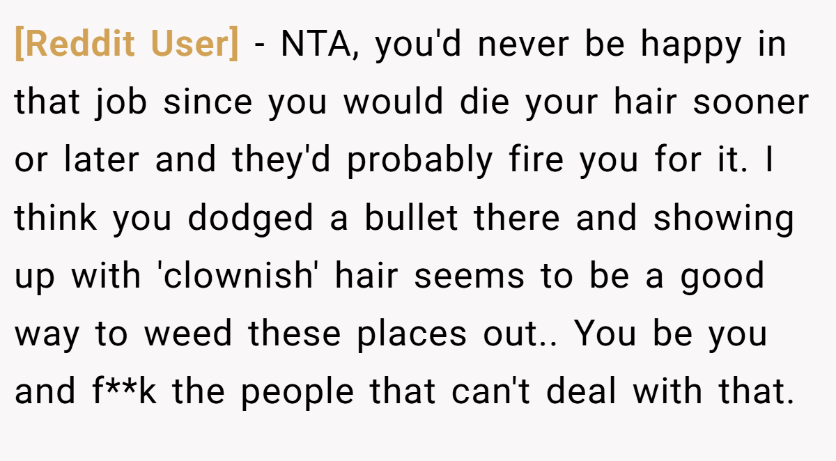 [Reddit User] - NTA, you'd never be happy in that job since you would die your hair sooner or later and they'd probably fire you for it. I think you dodged a bullet there and showing up with 'clownish' hair seems to be a good way to weed these places out.. You be you and f**k the people that can't deal with that.
