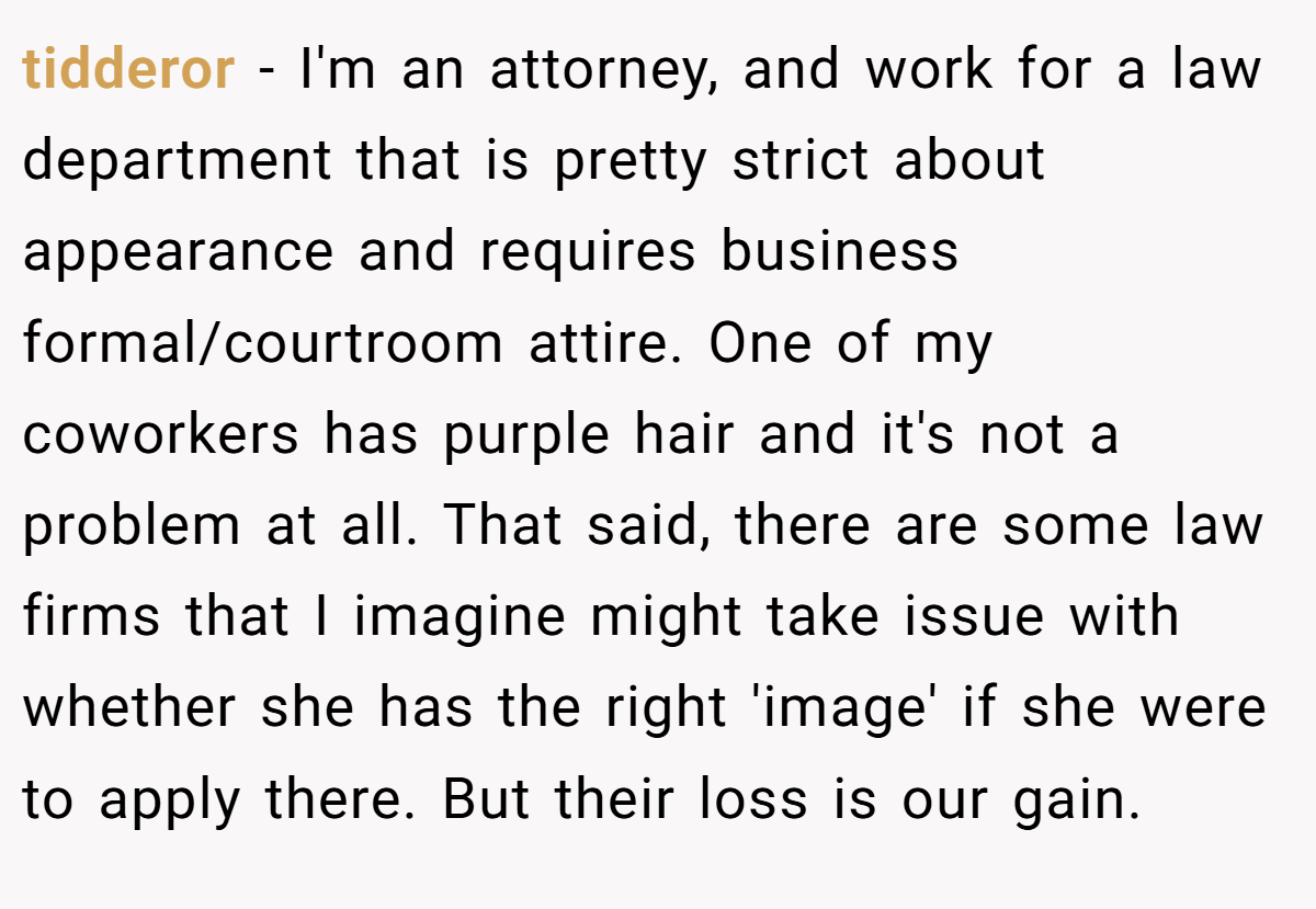 tidderor - I'm an attorney, and work for a law department that is pretty strict about appearance and requires business formal/courtroom attire. One of my coworkers has purple hair and it's not a problem at all. That said, there are some law firms that I imagine might take issue with whether she has the right 'image' if she were to apply there. But their loss is our gain.