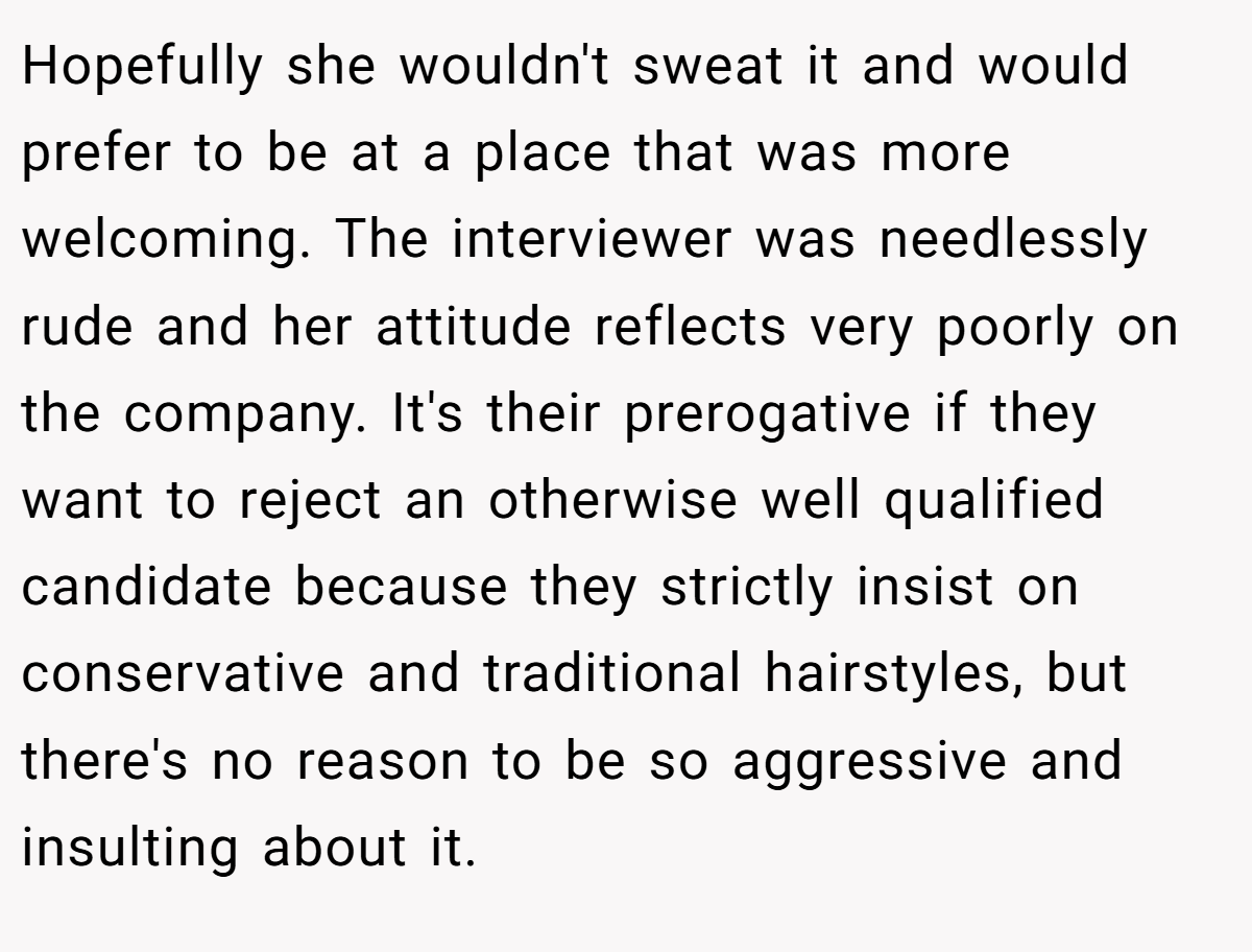 Hopefully she wouldn't sweat it and would prefer to be at a place that was more welcoming. The interviewer was needlessly rude and her attitude reflects very poorly on the company. It's their prerogative if they want to reject an otherwise well qualified candidate because they strictly insist on conservative and traditional hairstyles, but there's no reason to be so aggressive and insulting about it.