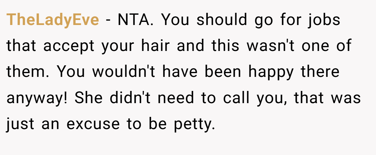 TheLadyEve - NTA. You should go for jobs that accept your hair and this wasn't one of them. You wouldn't have been happy there anyway! She didn't need to call you, that was just an excuse to be petty.