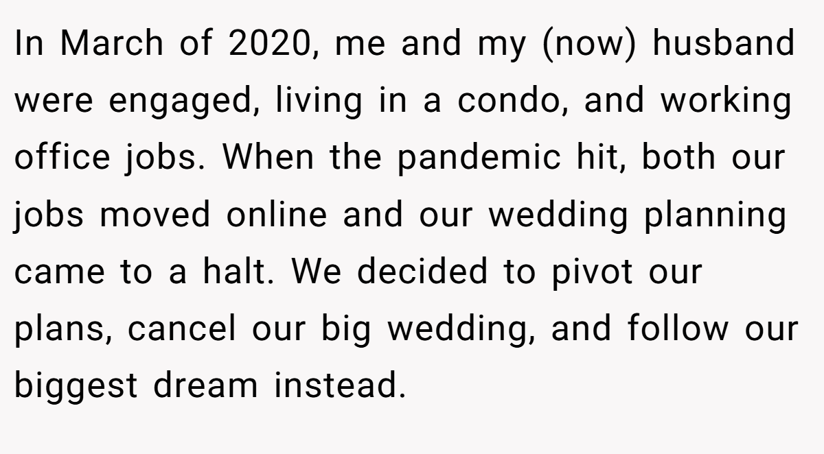 In March of 2020, me and my (now) husband were engaged, living in a condo, and working office jobs. When the pandemic hit, both our jobs moved online and our wedding planning came to a halt. We decided to pivot our plans, cancel our big wedding, and follow our biggest dream instead.