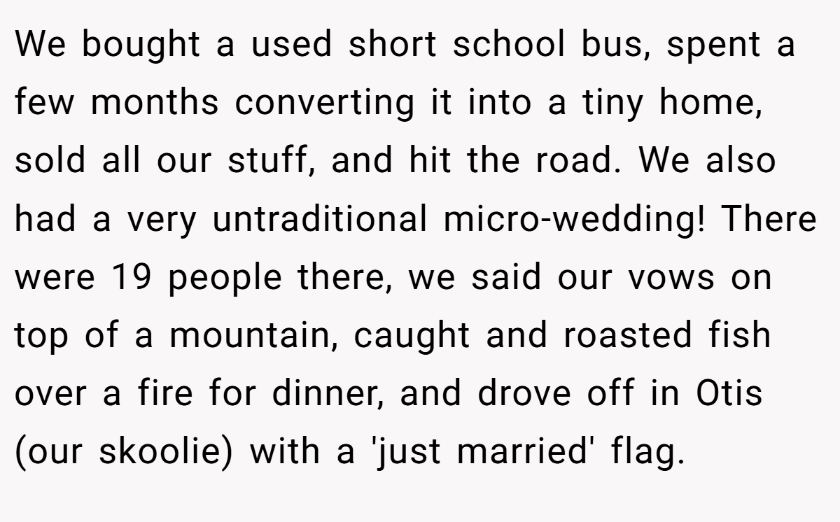We bought a used short school bus, spent a few months converting it into a tiny home, sold all our stuff, and hit the road. We also had a very untraditional micro-wedding! There were 19 people there, we said our vows on top of a mountain, caught and roasted fish over a fire for dinner, and drove off in Otis (our skoolie) with a 'just married' flag.