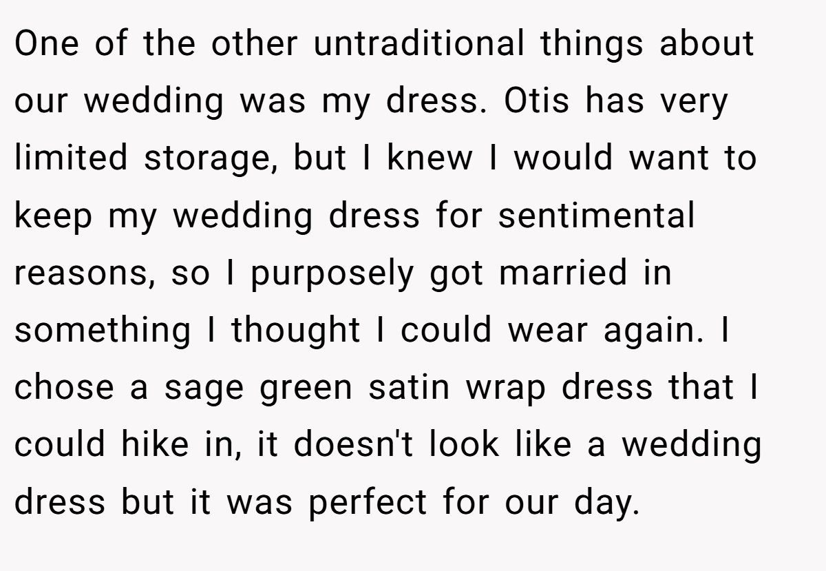 One of the other untraditional things about our wedding was my dress. Otis has very limited storage, but I knew I would want to keep my wedding dress for sentimental reasons, so I purposely got married in something I thought I could wear again. I chose a sage green satin wrap dress that I could hike in, it doesn't look like a wedding dress but it was perfect for our day.