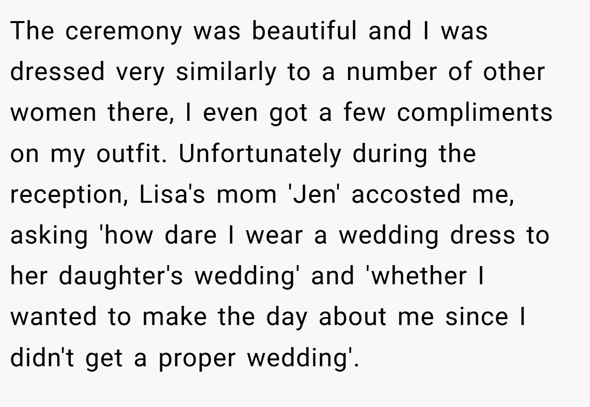The ceremony was beautiful and I was dressed very similarly to a number of other women there, I even got a few compliments on my outfit. Unfortunately during the reception, Lisa's mom 'Jen' accosted me, asking 'how dare I wear a wedding dress to her daughter's wedding' and 'whether I wanted to make the day about me since I didn't get a proper wedding'.