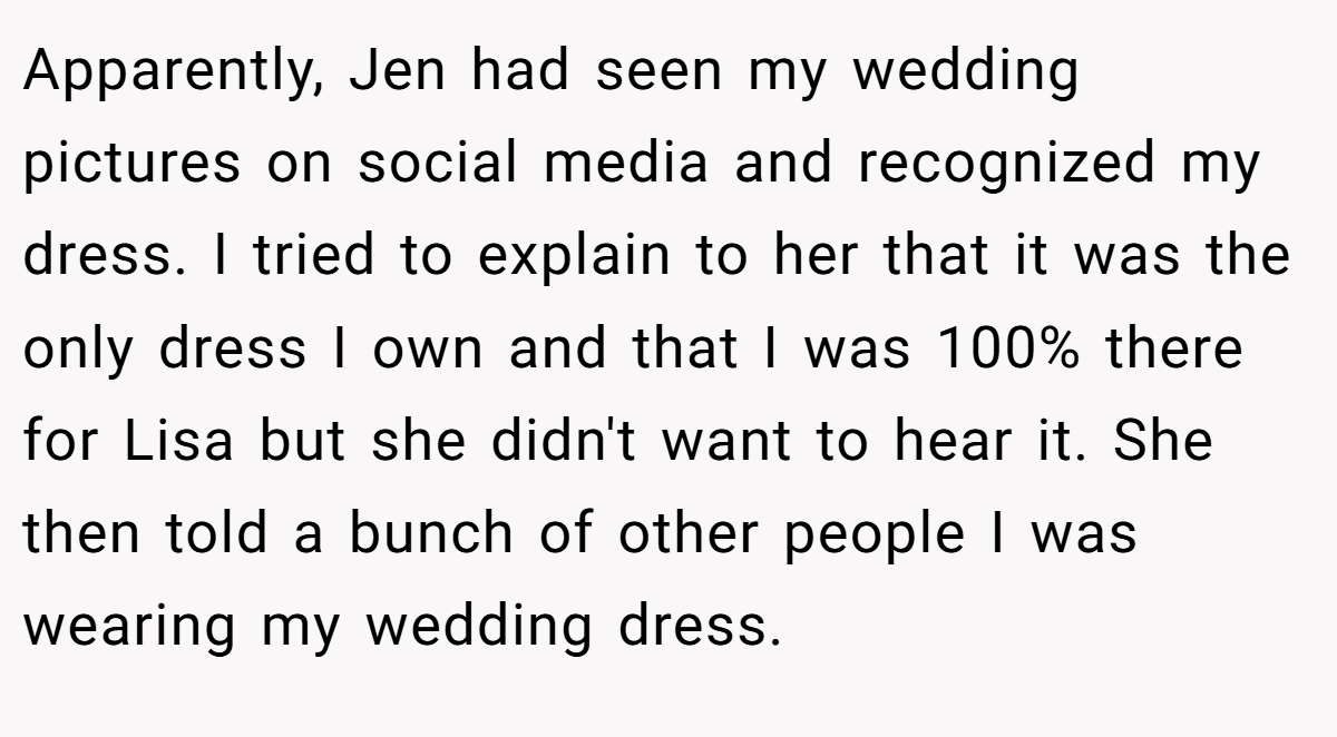 Apparently, Jen had seen my wedding pictures on social media and recognized my dress. I tried to explain to her that it was the only dress I own and that I was 100% there for Lisa but she didn't want to hear it. She then told a bunch of other people I was wearing my wedding dress.
