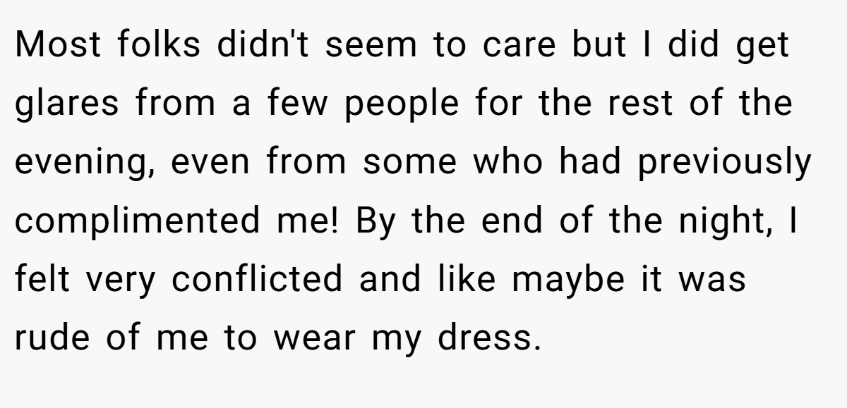 Most folks didn't seem to care but I did get glares from a few people for the rest of the evening, even from some who had previously complimented me! By the end of the night, I felt very conflicted and like maybe it was rude of me to wear my dress.