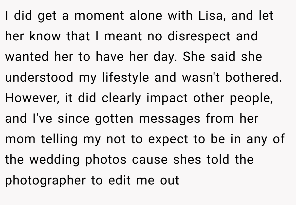 I did get a moment alone with Lisa, and let her know that I meant no disrespect and wanted her to have her day. She said she understood my lifestyle and wasn't bothered. However, it did clearly impact other people, and I've since gotten messages from her mom telling my not to expect to be in any of the wedding photos cause shes told the photographer to edit me out