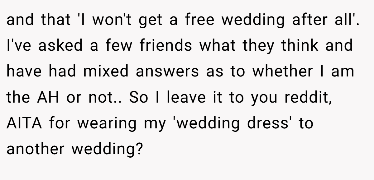 and that 'I won't get a free wedding after all'. I've asked a few friends what they think and have had mixed answers as to whether I am the AH or not.. So I leave it to you reddit, AITA for wearing my 'wedding dress' to another wedding?