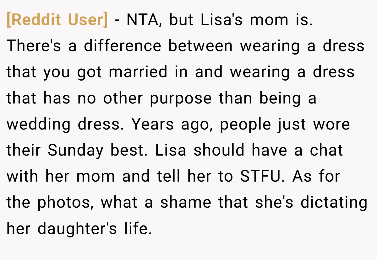 [Reddit User] − NTA, but Lisa's mom is. There's a difference between wearing a dress that you got married in and wearing a dress that has no other purpose than being a wedding dress. Years ago, people just wore their Sunday best. Lisa should have a chat with her mom and tell her to STFU. As for the photos, what a shame that she's dictating her daughter's life.