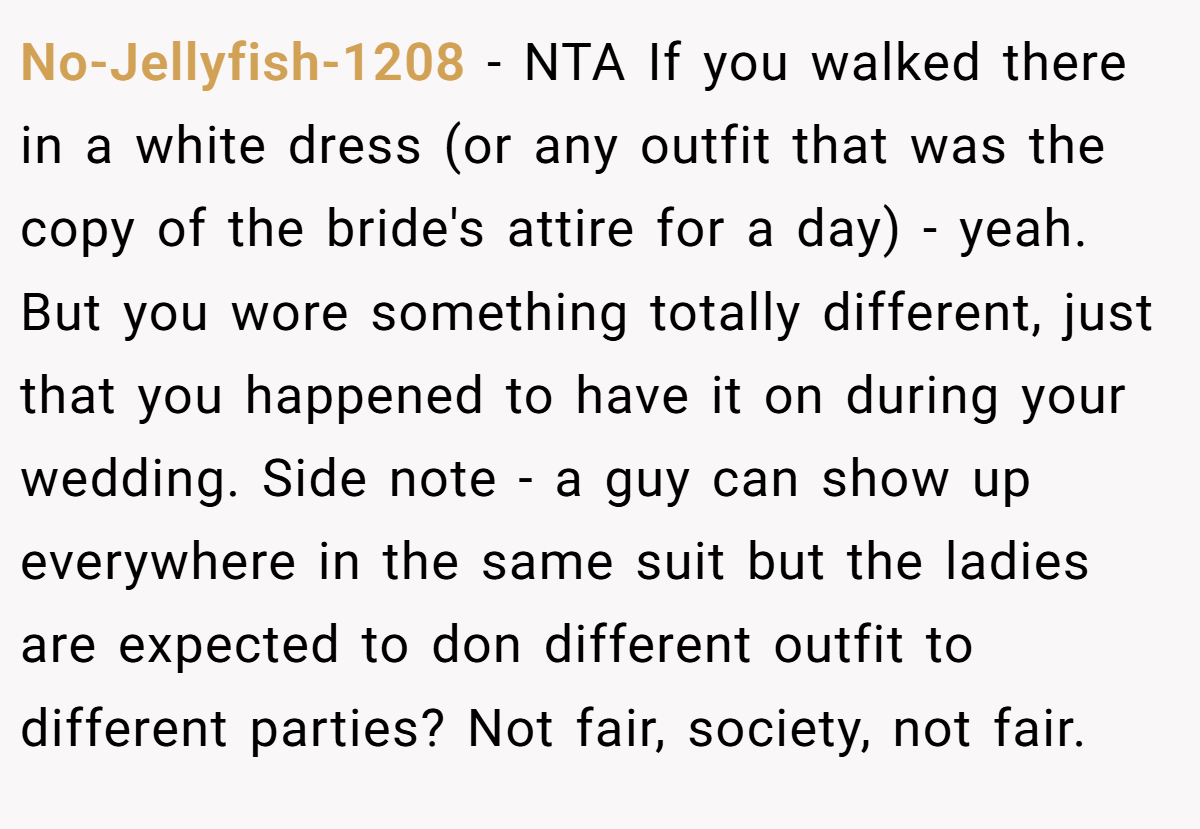 No-Jellyfish-1208 − NTA If you walked there in a white dress (or any outfit that was the copy of the bride's attire for a day) - yeah. But you wore something totally different, just that you happened to have it on during your wedding. Side note - a guy can show up everywhere in the same suit but the ladies are expected to don different outfit to different parties? Not fair, society, not fair.