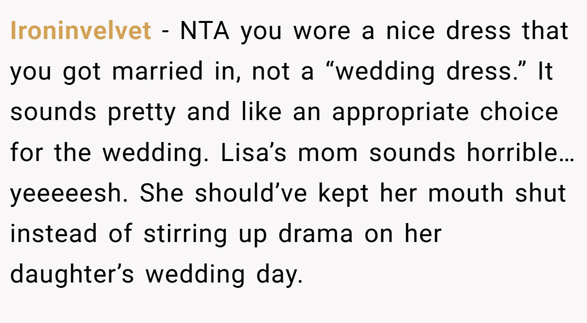 Ironinvelvet − NTA you wore a nice dress that you got married in, not a “wedding dress.” It sounds pretty and like an appropriate choice for the wedding. Lisa’s mom sounds horrible…yeeeeesh. She should’ve kept her mouth shut instead of stirring up drama on her daughter’s wedding day.