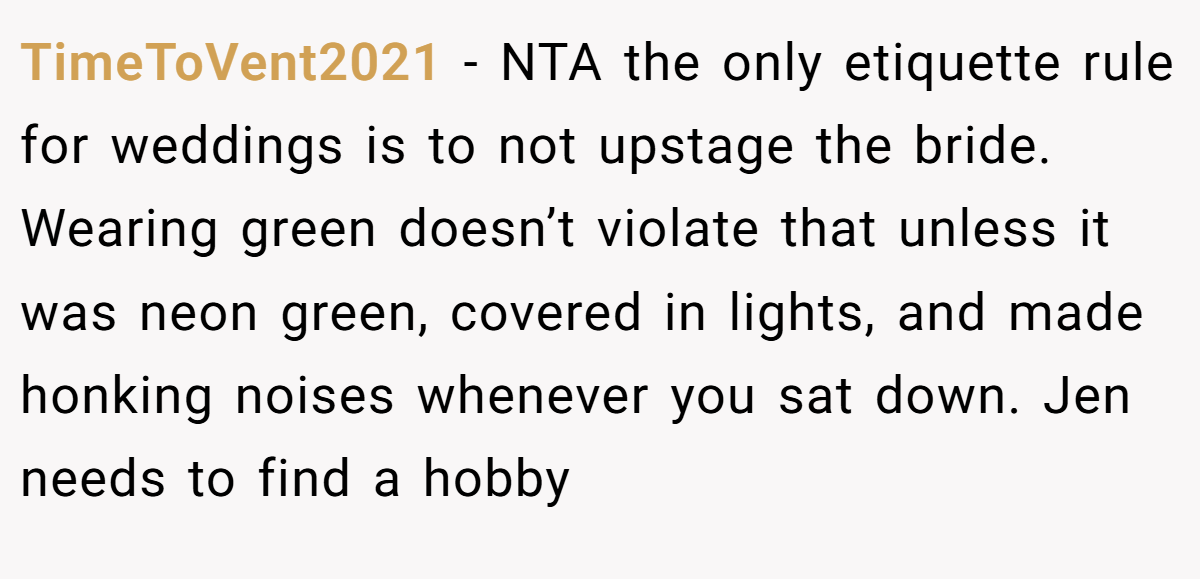 TimeToVent2021 − NTA the only etiquette rule for weddings is to not upstage the bride. Wearing green doesn’t violate that unless it was neon green, covered in lights, and made honking noises whenever you sat down. Jen needs to find a hobby