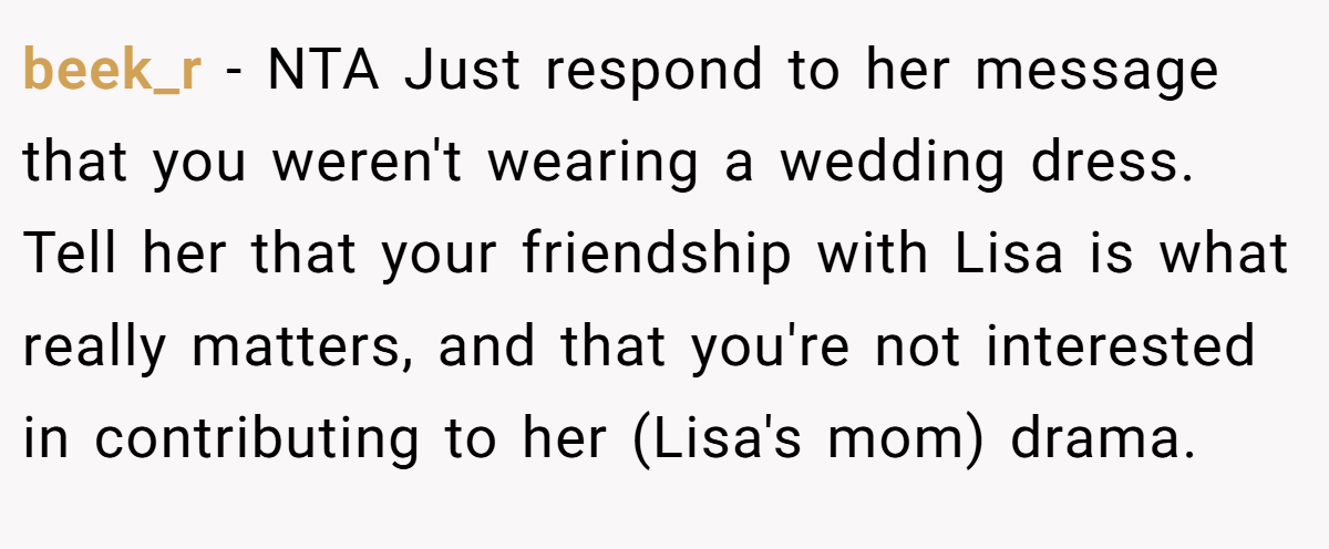 beek_r − NTA Just respond to her message that you weren't wearing a wedding dress. Tell her that your friendship with Lisa is what really matters, and that you're not interested in contributing to her (Lisa's mom) drama.