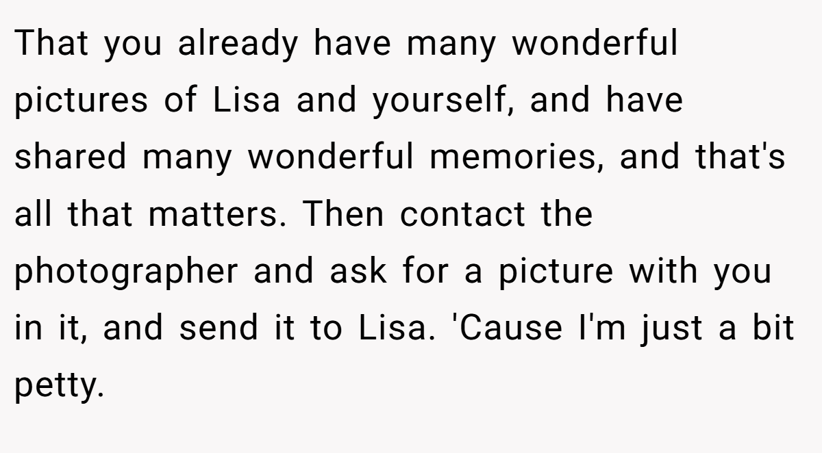 That you already have many wonderful pictures of Lisa and yourself, and have shared many wonderful memories, and that's all that matters. Then contact the photographer and ask for a picture with you in it, and send it to Lisa. 'Cause I'm just a bit petty.