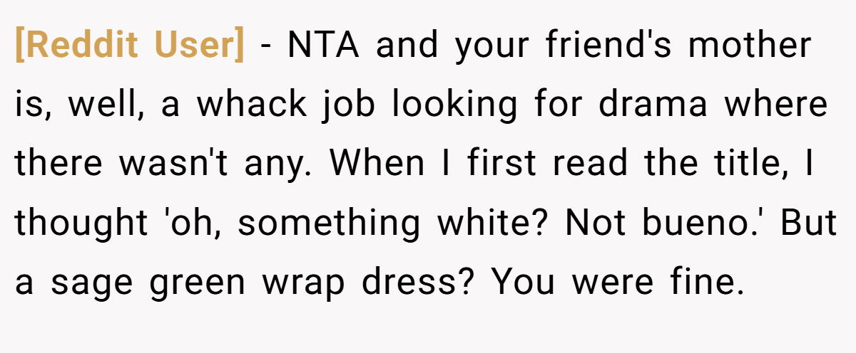 [Reddit User] − NTA and your friend's mother is, well, a whack job looking for drama where there wasn't any. When I first read the title, I thought 'oh, something white? Not bueno.' But a sage green wrap dress? You were fine.