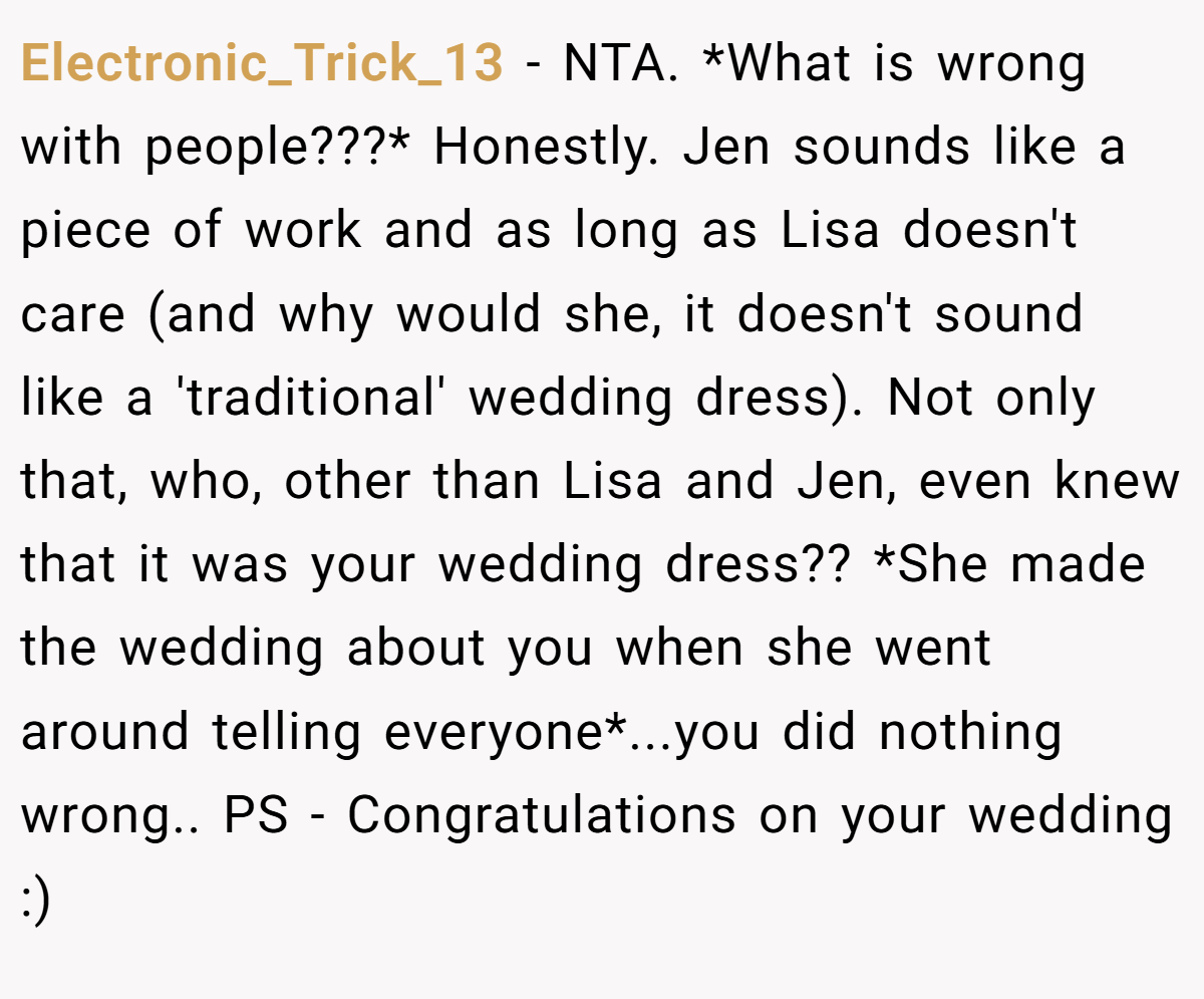 Electronic_Trick_13 − NTA. *What is wrong with people???* Honestly. Jen sounds like a piece of work and as long as Lisa doesn't care (and why would she, it doesn't sound like a 'traditional' wedding dress). Not only that, who, other than Lisa and Jen, even knew that it was your wedding dress?? *She made the wedding about you when she went around telling everyone*...you did nothing wrong.. PS - Congratulations on your wedding :)