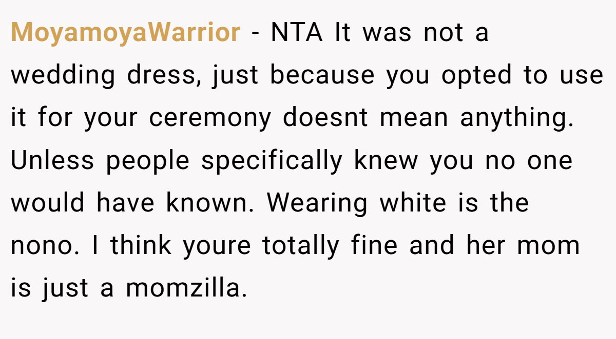 MoyamoyaWarrior − NTA It was not a wedding dress, just because you opted to use it for your ceremony doesnt mean anything. Unless people specifically knew you no one would have known. Wearing white is the nono. I think youre totally fine and her mom is just a momzilla.