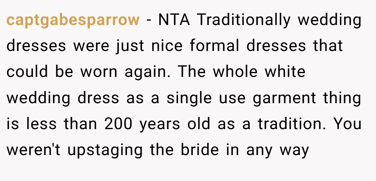 captgabesparrow − NTA Traditionally wedding dresses were just nice formal dresses that could be worn again. The whole white wedding dress as a single use garment thing is less than 200 years old as a tradition. You weren't upstaging the bride in any way