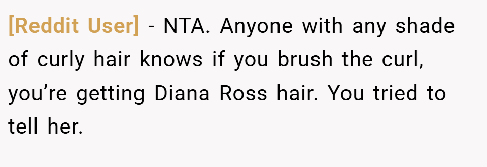 [Reddit User] − NTA. Anyone with any shade of curly hair knows if you brush the curl, you’re getting Diana Ross hair. You tried to tell her.