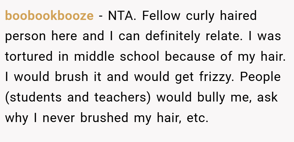 boobookbooze − NTA. Fellow curly haired person here and I can definitely relate. I was tortured in middle school because of my hair. I would brush it and would get frizzy. People (students and teachers) would bully me, ask why I never brushed my hair, etc.