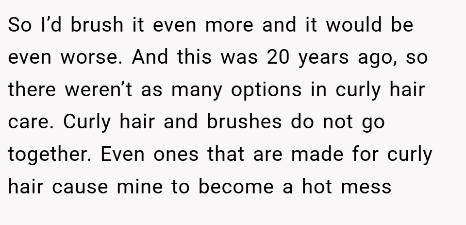 So I’d brush it even more and it would be even worse. And this was 20 years ago, so there weren’t as many options in curly hair care. Curly hair and brushes do not go together. Even ones that are made for curly hair cause mine to become a hot mess