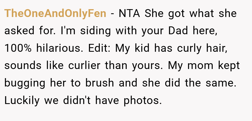 TheOneAndOnlyFen − NTA She got what she asked for. I'm siding with your Dad here, 100% hilarious. Edit: My kid has curly hair, sounds like curlier than yours. My mom kept bugging her to brush and she did the same. Luckily we didn't have photos.