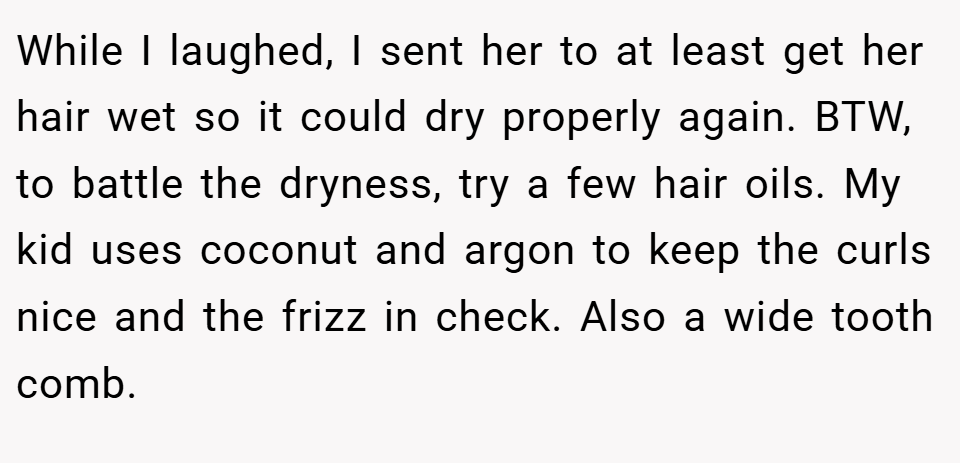 While I laughed, I sent her to at least get her hair wet so it could dry properly again. BTW, to battle the dryness, try a few hair oils. My kid uses coconut and argon to keep the curls nice and the frizz in check. Also a wide tooth comb.