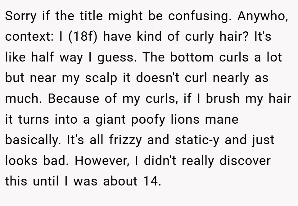 Sorry if the title might be confusing. Anywho, context: I (18f) have kind of curly hair? It's like half way I guess. The bottom curls a lot but near my scalp it doesn't curl nearly as much. Because of my curls, if I brush my hair it turns into a giant poofy lions mane basically. It's all frizzy and static-y and just looks bad. However, I didn't really discover this until I was about 14.